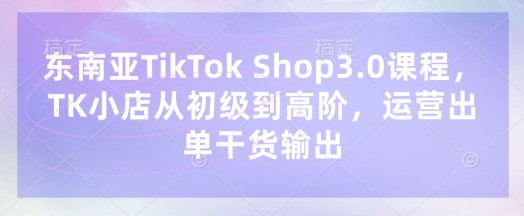 东南亚TikTok Shop3.0课程，TK小店​从初级到高阶，运营出单干货输出-翻身资源站